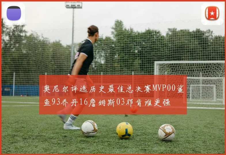 奥尼尔评选历史最佳总决赛MVP00鲨鱼93乔丹16詹姆斯03邓肯谁更强