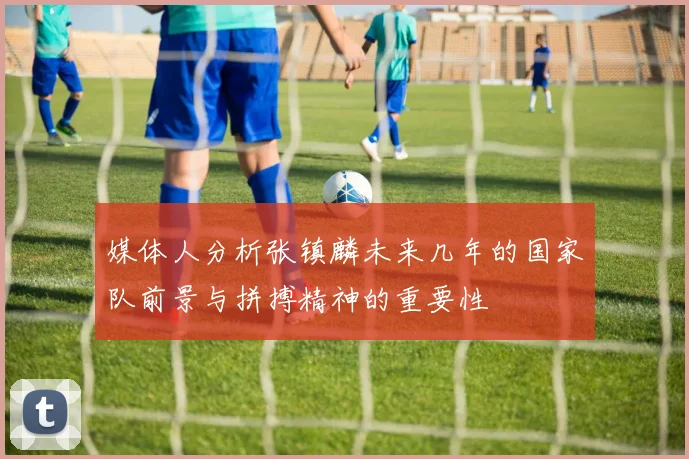 媒体人分析张镇麟未来几年的国家队前景与拼搏精神的重要性