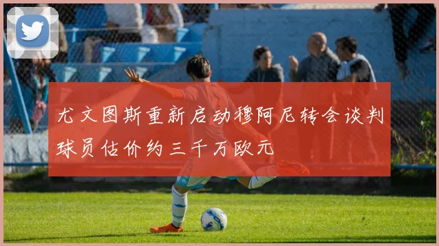 尤文图斯重新启动穆阿尼转会谈判球员估价约三千万欧元