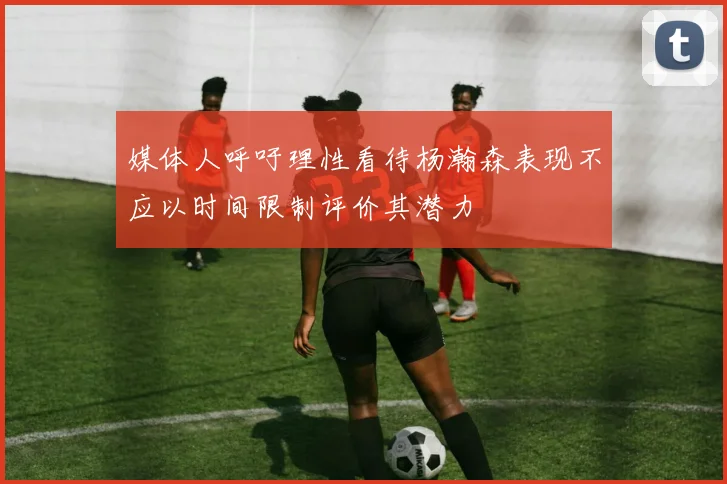 媒体人呼吁理性看待杨瀚森表现不应以时间限制评价其潜力