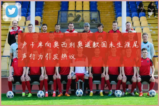 卢卡库向奥西利奥道歉国米生涯尾声行为引发热议