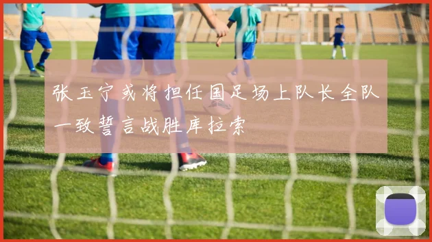 张玉宁或将担任国足场上队长全队一致誓言战胜库拉索
