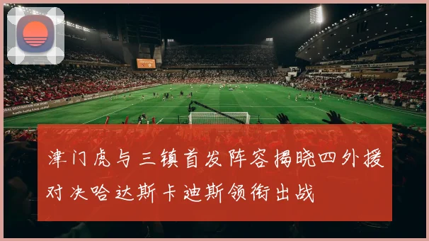 津门虎与三镇首发阵容揭晓四外援对决哈达斯卡迪斯领衔出战