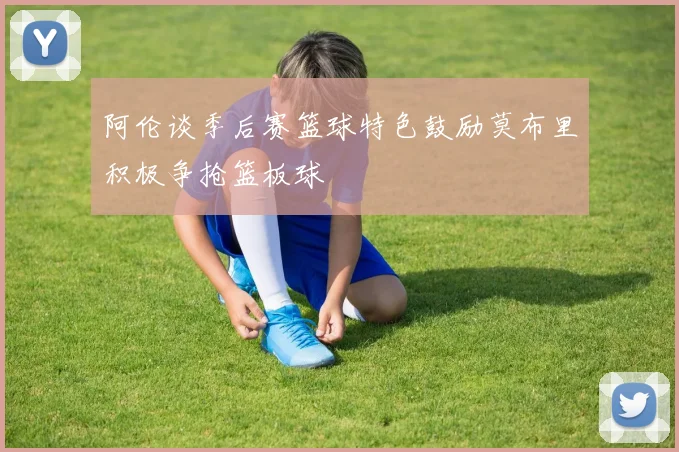 阿伦谈季后赛篮球特色鼓励莫布里积极争抢篮板球