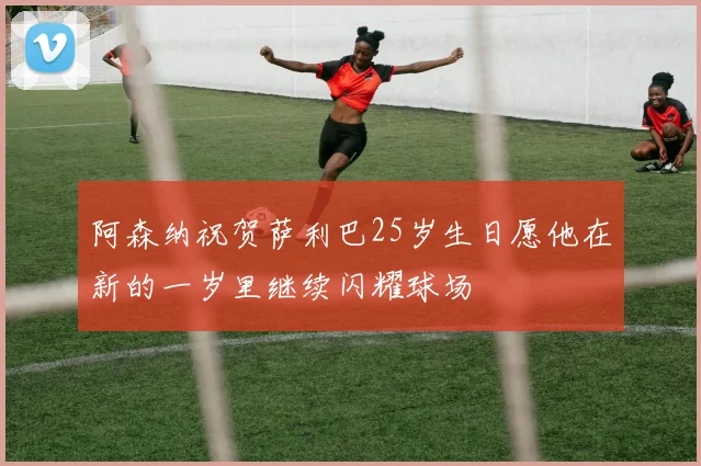 阿森纳祝贺萨利巴25岁生日愿他在新的一岁里继续闪耀球场