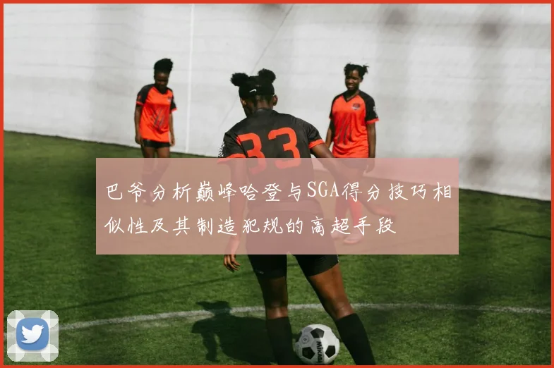 巴爷分析巅峰哈登与SGA得分技巧相似性及其制造犯规的高超手段