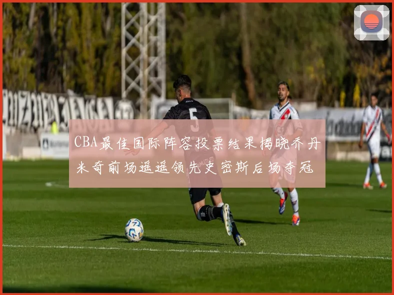 CBA最佳国际阵容投票结果揭晓乔丹米奇前场遥遥领先史密斯后场夺冠