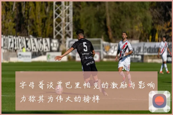 字母哥谈贾巴里帕克的激励与影响力称其为伟大的榜样