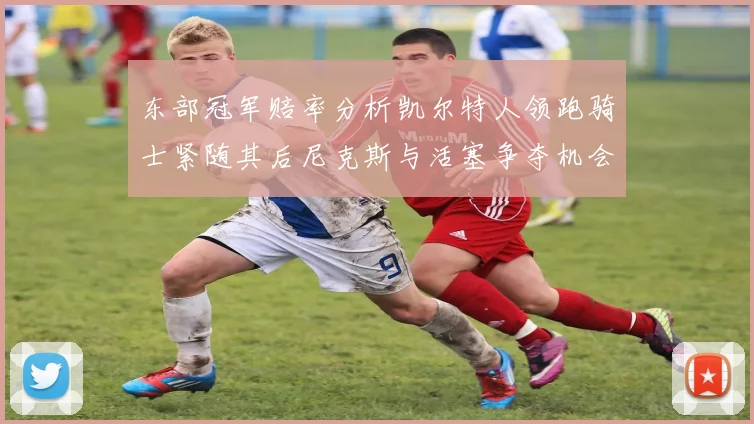 东部冠军赔率分析凯尔特人领跑骑士紧随其后尼克斯与活塞争夺机会