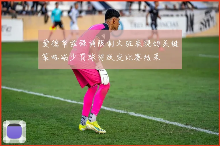爱德华兹强调限制文班表现的关键策略减少罚球将改变比赛结果