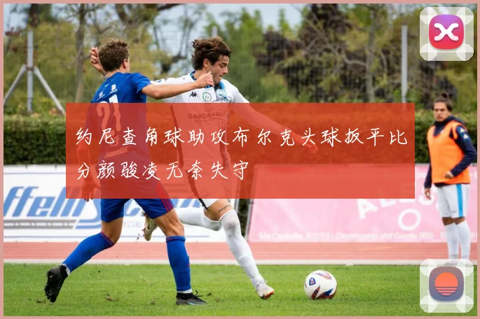 约尼查角球助攻布尔克头球扳平比分颜骏凌无奈失守