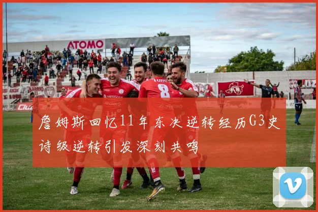 詹姆斯回忆11年东决逆转经历G3史诗级逆转引发深刻共鸣