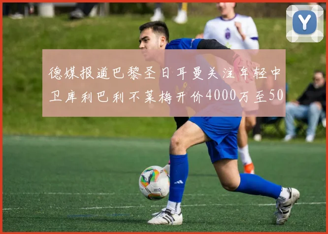 德媒报道巴黎圣日耳曼关注年轻中卫库利巴利不莱梅开价4000万至5000万欧元