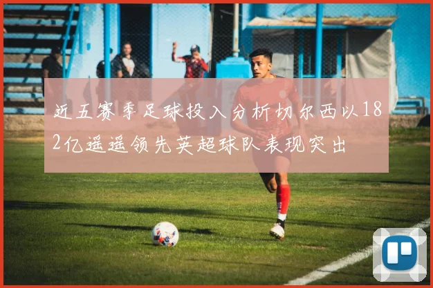 近五赛季足球投入分析切尔西以182亿遥遥领先英超球队表现突出