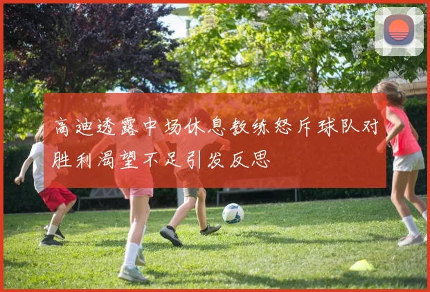 高迪透露中场休息教练怒斥球队对胜利渴望不足引发反思