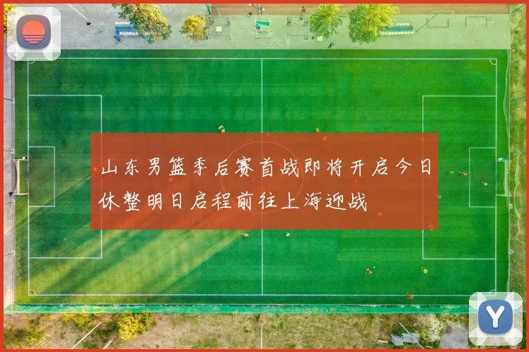 山东男篮季后赛首战即将开启今日休整明日启程前往上海迎战