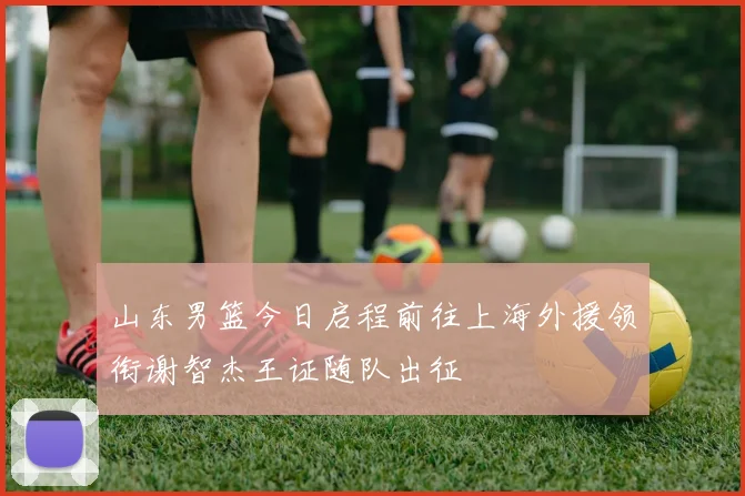 山东男篮今日启程前往上海外援领衔谢智杰王证随队出征
