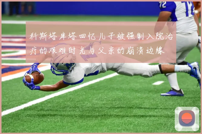 科斯塔库塔回忆儿子被强制入院治疗的艰难时光与父亲的崩溃边缘